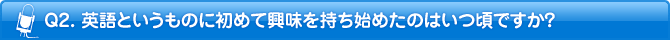 Q2. 英語というものに初めて興味を持ち始めたのはいつ頃ですか？