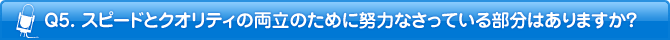 Q5. スピードとクオリティの両立のために努力なさっている部分はありますか？