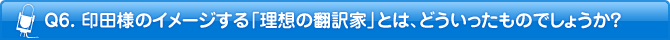 Q6. 印田様のイメージする「理想の翻訳者」とは、どういったものでしょうか？