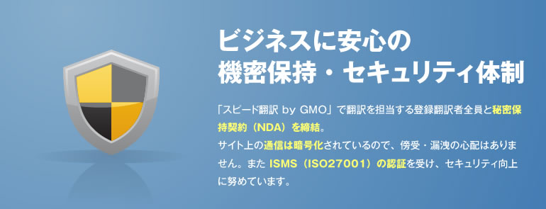 ビジネスに安心の機密保持・セキュリティ体制 「スピード翻訳 byGMO」で翻訳を担当する登録翻訳者全員と秘密保持契約（NDA）を締結。サイト上の通信は暗号化されているので、傍受・漏洩の心配はありません。また ISMS（ISO27001）の認証を受け、セキュリティ向上に努めています。